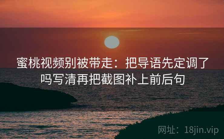蜜桃视频别被带走：把导语先定调了吗写清再把截图补上前后句