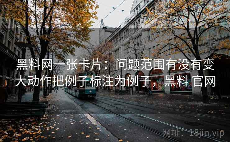 黑料网一张卡片：问题范围有没有变大动作把例子标注为例子，黑料 官网