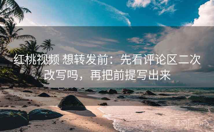 红桃视频 想转发前：先看评论区二次改写吗，再把前提写出来