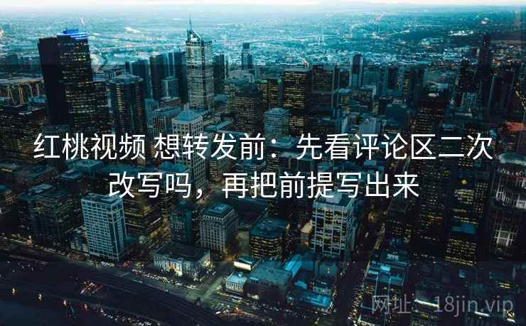 红桃视频 想转发前：先看评论区二次改写吗，再把前提写出来