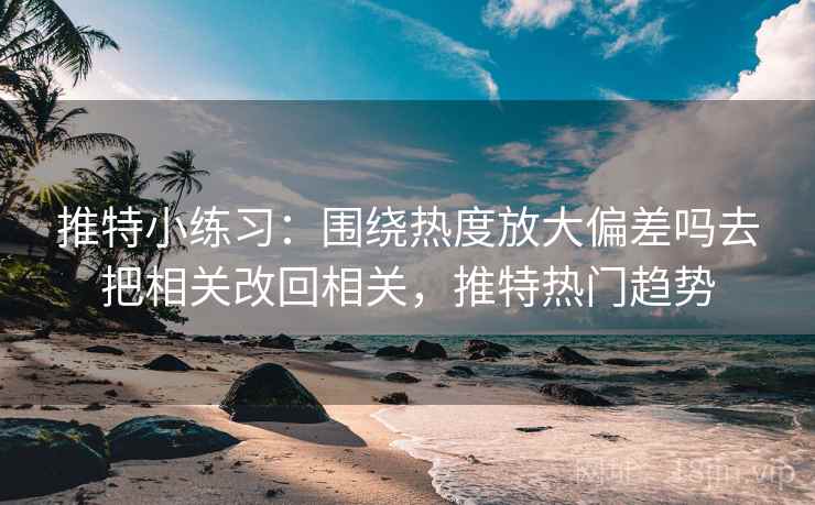 推特小练习：围绕热度放大偏差吗去把相关改回相关，推特热门趋势