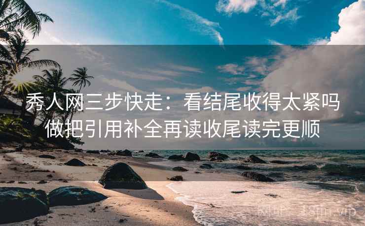 秀人网三步快走：看结尾收得太紧吗做把引用补全再读收尾读完更顺