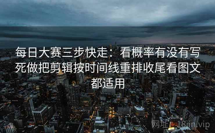 每日大赛三步快走：看概率有没有写死做把剪辑按时间线重排收尾看图文都适用