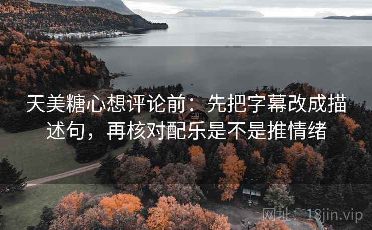 天美糖心想评论前：先把字幕改成描述句，再核对配乐是不是推情绪