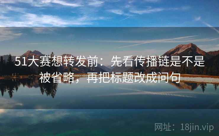51大赛想转发前：先看传播链是不是被省略，再把标题改成问句