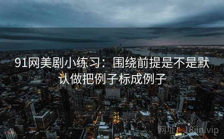 91网美剧小练习：围绕前提是不是默认做把例子标成例子