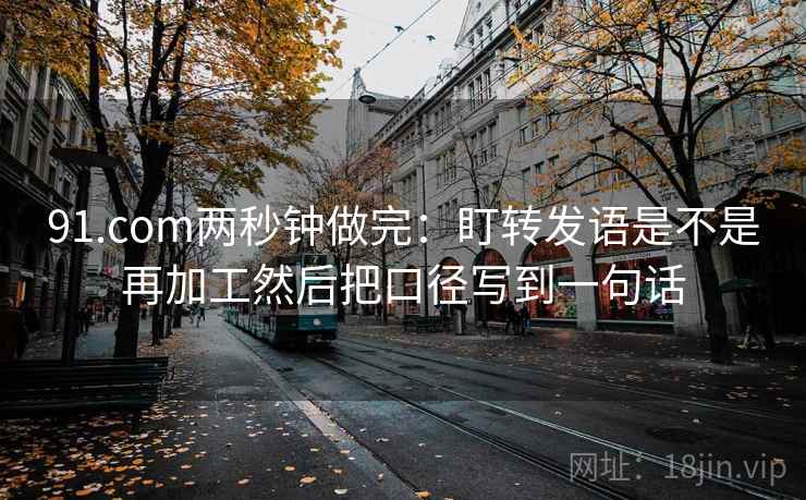 91.com两秒钟做完：盯转发语是不是再加工然后把口径写到一句话