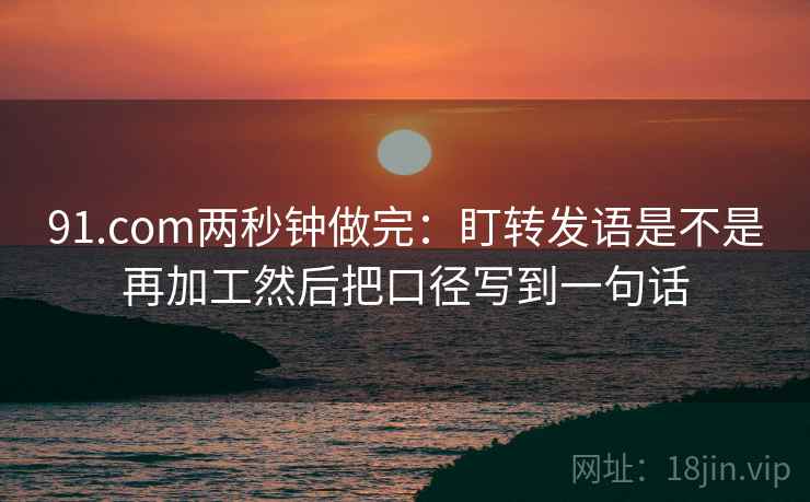 91.com两秒钟做完：盯转发语是不是再加工然后把口径写到一句话