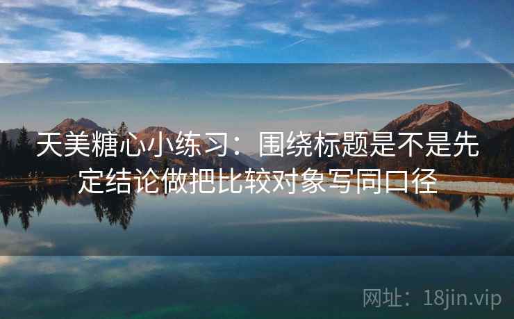 天美糖心小练习：围绕标题是不是先定结论做把比较对象写同口径