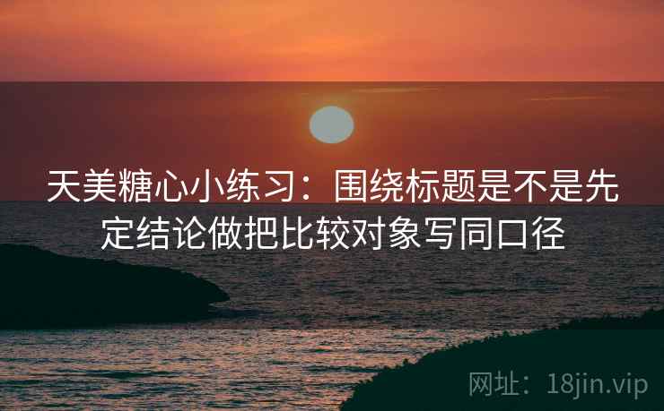 天美糖心小练习：围绕标题是不是先定结论做把比较对象写同口径