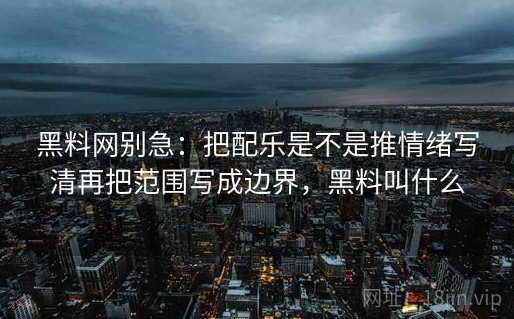 黑料网别急：把配乐是不是推情绪写清再把范围写成边界，黑料叫什么