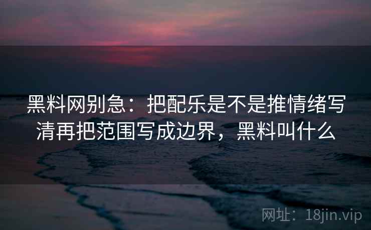 黑料网别急：把配乐是不是推情绪写清再把范围写成边界，黑料叫什么