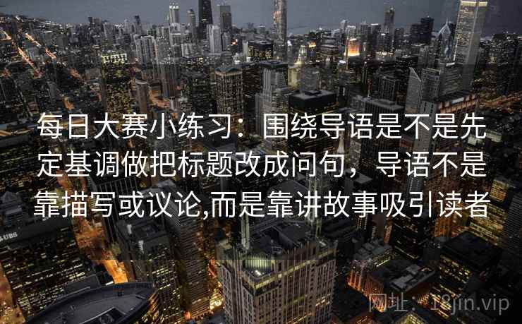 每日大赛小练习：围绕导语是不是先定基调做把标题改成问句，导语不是靠描写或议论,而是靠讲故事吸引读者